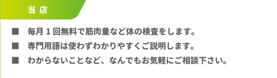■毎月1回無料で筋肉量など体の検査をします。■専門用語は使わずわかりやすくご説明します。■わからないことなど、なんでもお気軽にご相談下さい。